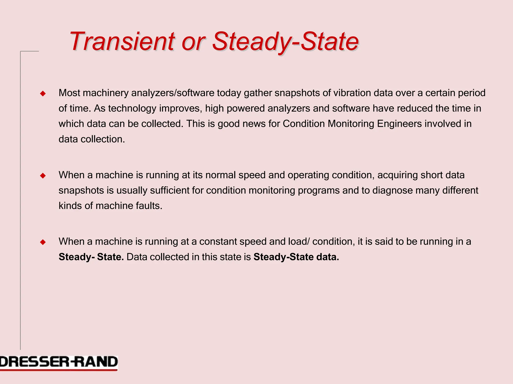 T
Tr
ra
an
ns
si
ie
en
nt
t o
or
r S
St
te
ea
ad
dy
y-
-S
St
ta
at
te
e
◆ Most machinery analyzers/software today gather snapshots of vibration data over a certain period
of time. As technology improves, high powered analyzers and software have reduced the time in
which data can be collected. This is good news for Condition Monitoring Engineers involved in
data collection.
◆ When a machine is running at its normal speed and operating condition, acquiring short data
snapshots is usually sufficient for condition monitoring programs and to diagnose many different
kinds of machine faults.
◆ When a machine is running at a constant speed and load/ condition, it is said to be running in a
Steady- State. Data collected in this state is Steady-State data.
 
