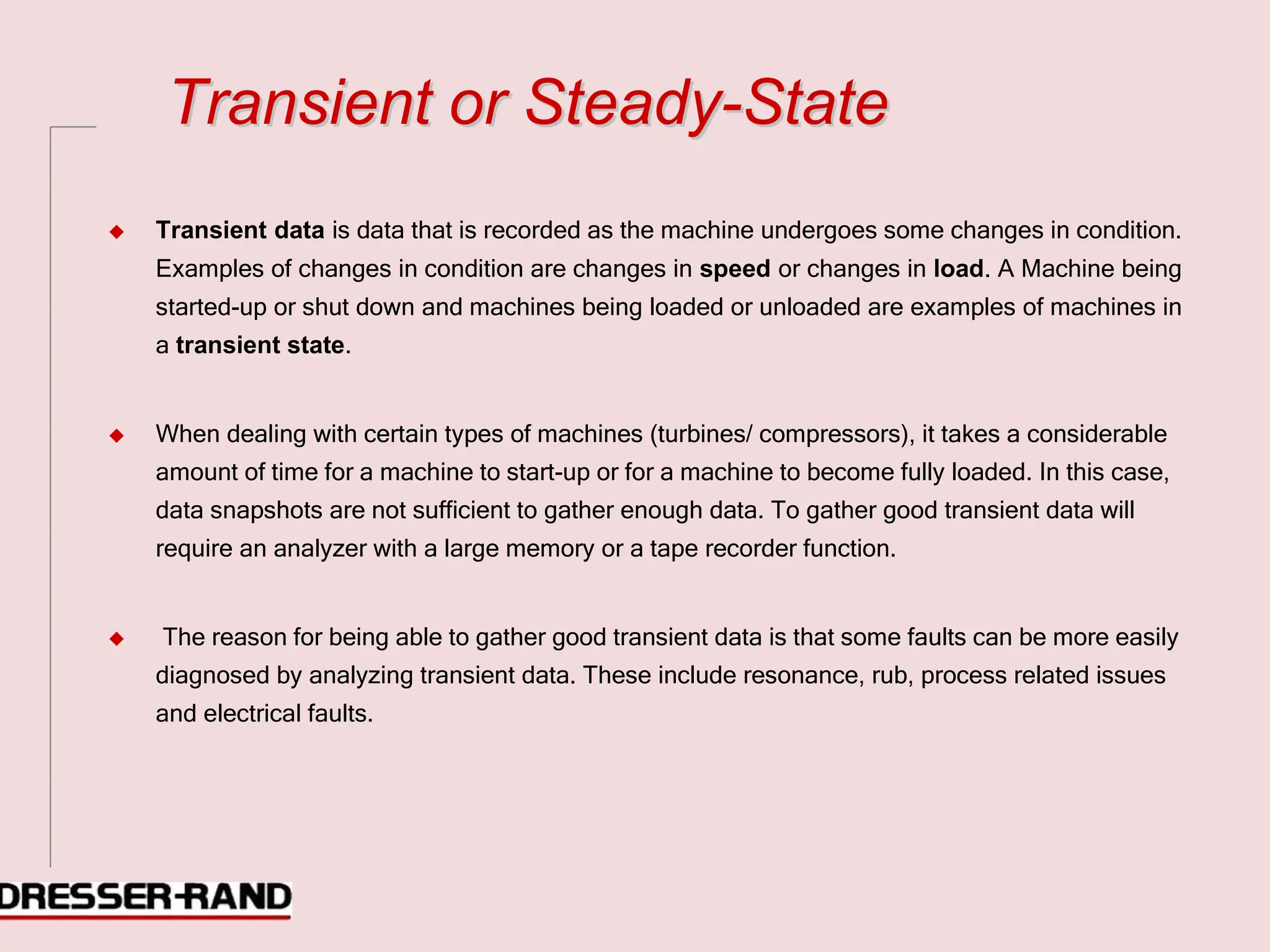 T
Tr
ra
an
ns
si
ie
en
nt
t o
or
r S
St
te
ea
ad
dy
y-
-S
St
ta
at
te
e
◆ Transient data is data that is recorded as the machine undergoes some changes in condition.
Examples of changes in condition are changes in speed or changes in load. A Machine being
started-up or shut down and machines being loaded or unloaded are examples of machines in
a transient state.
◆ When dealing with certain types of machines (turbines/ compressors), it takes a considerable
amount of time for a machine to start-up or for a machine to become fully loaded. In this case,
data snapshots are not sufficient to gather enough data. To gather good transient data will
require an analyzer with a large memory or a tape recorder function.
◆ The reason for being able to gather good transient data is that some faults can be more easily
diagnosed by analyzing transient data. These include resonance, rub, process related issues
and electrical faults.
 
