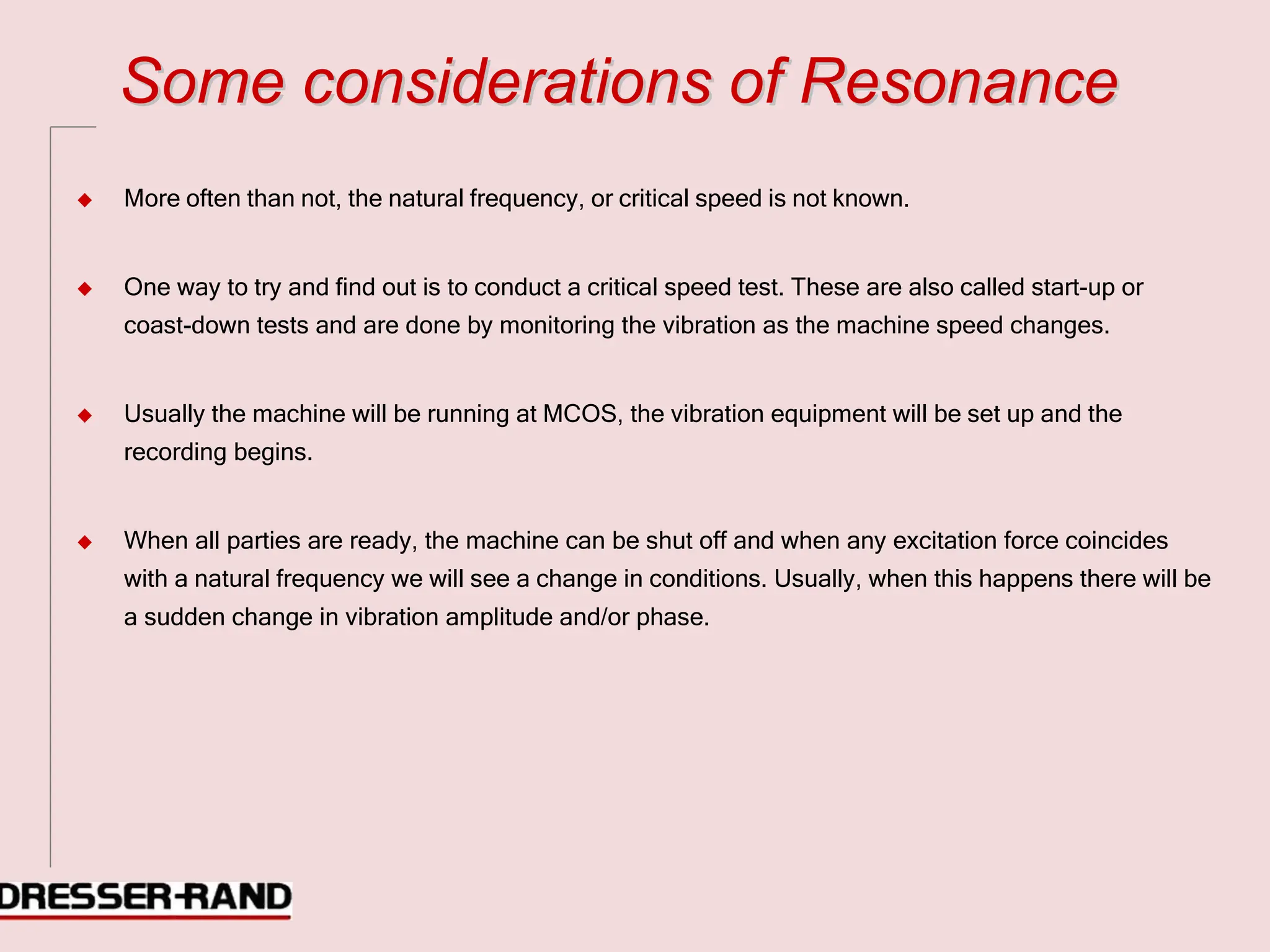 S
So
om
me
e c
co
on
ns
si
id
de
er
ra
at
ti
io
on
ns
s o
of
f R
Re
es
so
on
na
an
nc
ce
e
◆ More often than not, the natural frequency, or critical speed is not known.
◆ One way to try and find out is to conduct a critical speed test. These are also called start-up or
coast-down tests and are done by monitoring the vibration as the machine speed changes.
◆ Usually the machine will be running at MCOS, the vibration equipment will be set up and the
recording begins.
◆ When all parties are ready, the machine can be shut off and when any excitation force coincides
with a natural frequency we will see a change in conditions. Usually, when this happens there will be
a sudden change in vibration amplitude and/or phase.
 