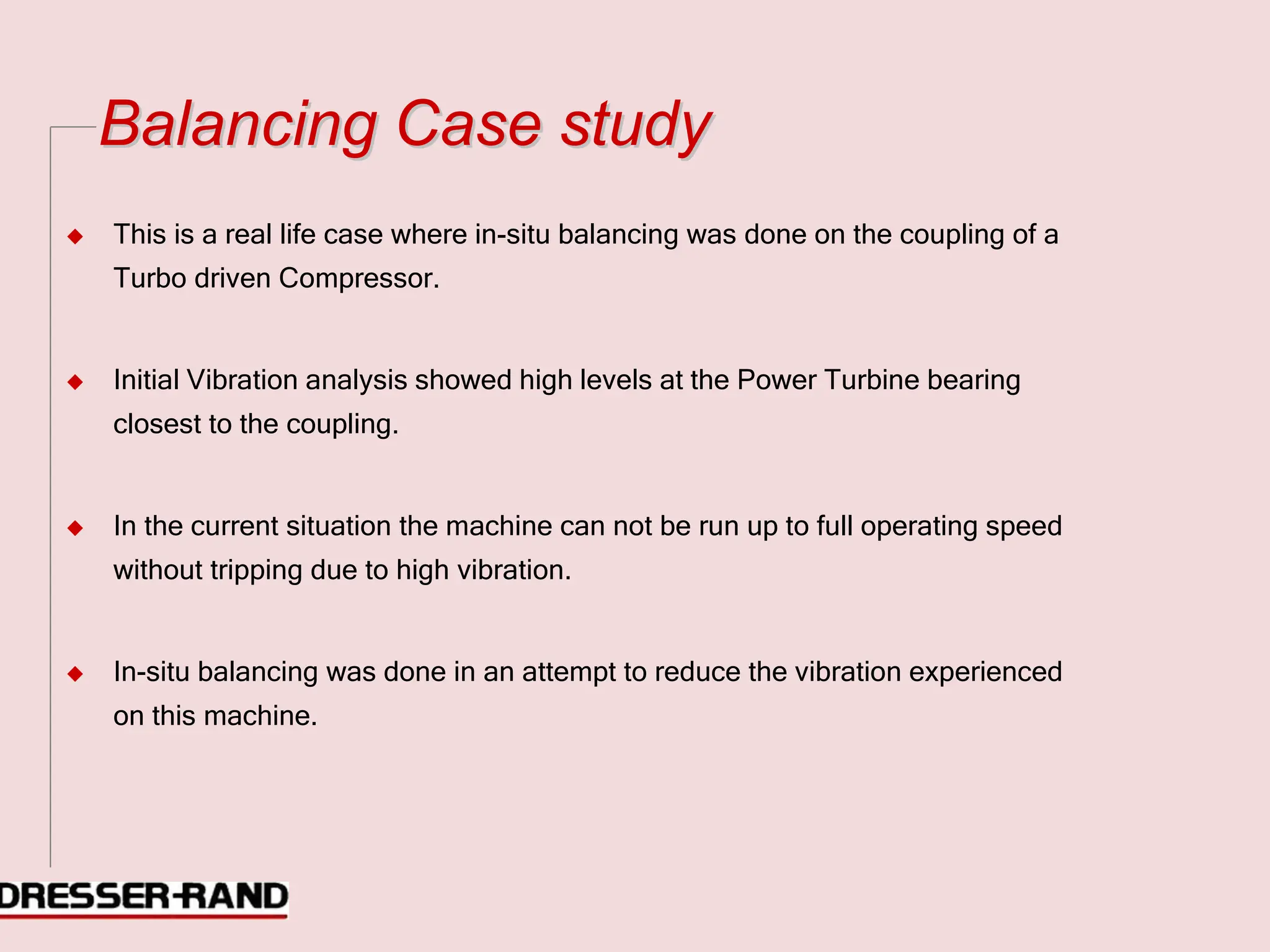 B
Ba
al
la
an
nc
ci
in
ng
g C
Ca
as
se
e s
st
tu
ud
dy
y
◆ This is a real life case where in-situ balancing was done on the coupling of a
Turbo driven Compressor.
◆ Initial Vibration analysis showed high levels at the Power Turbine bearing
closest to the coupling.
◆ In the current situation the machine can not be run up to full operating speed
without tripping due to high vibration.
◆ In-situ balancing was done in an attempt to reduce the vibration experienced
on this machine.
 