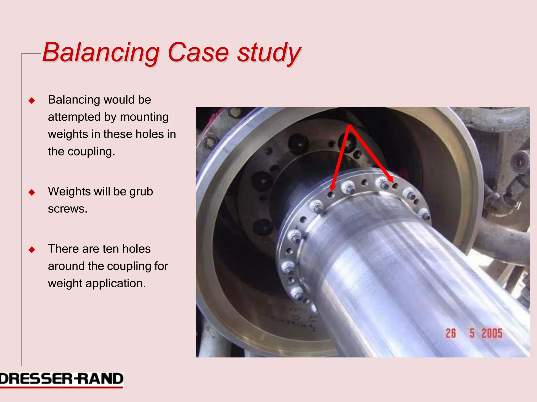 B
Ba
al
la
an
nc
ci
in
ng
g C
Ca
as
se
e s
st
tu
ud
dy
y
◆ Balancing would be
attempted by mounting
weights in these holes in
the coupling.
◆ Weights will be grub
screws.
◆ There are ten holes
around the coupling for
weight application.
 