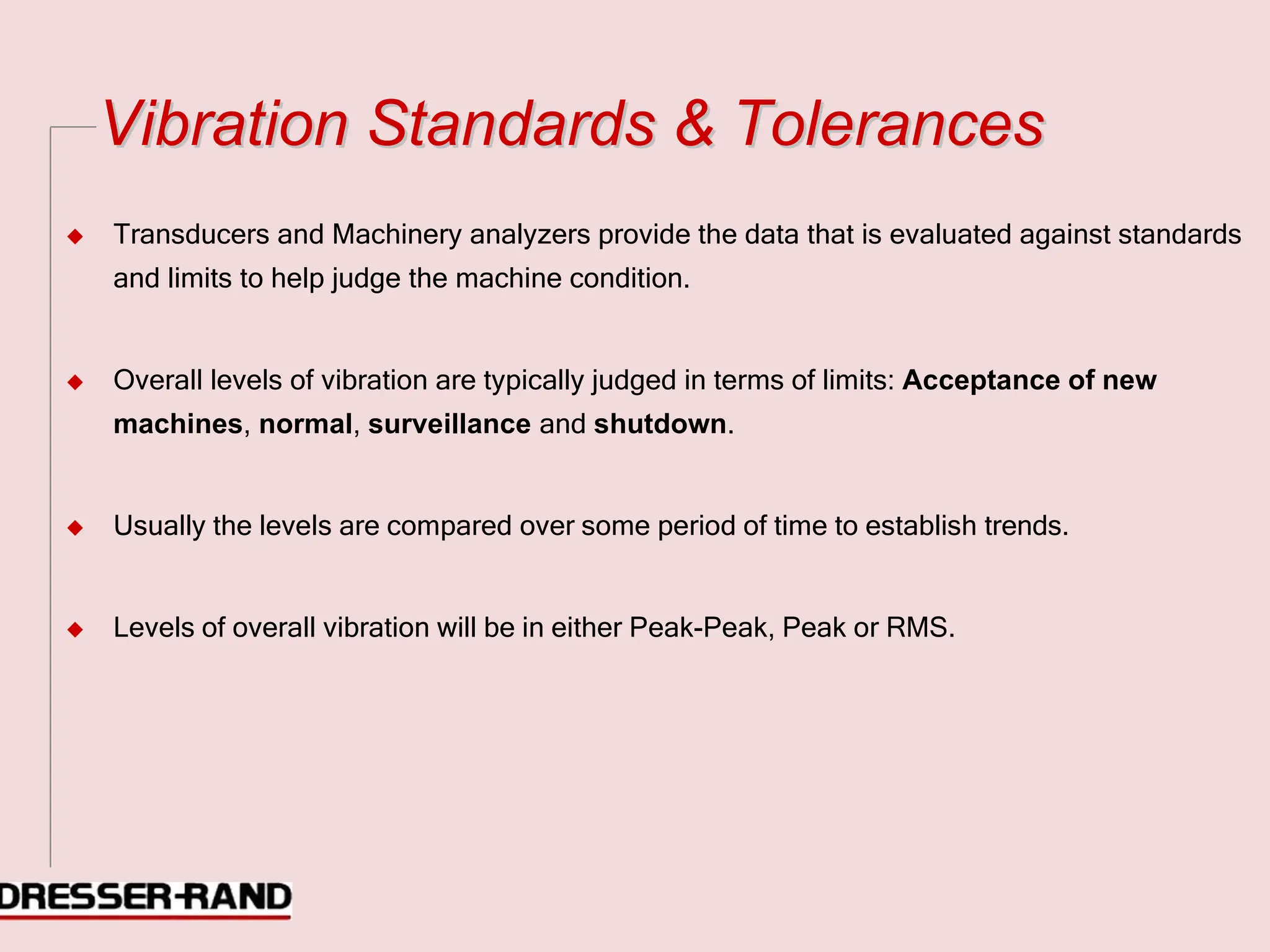 V
Vi
ib
br
ra
at
ti
io
on
n S
St
ta
an
nd
da
ar
rd
ds
s &
& T
To
ol
le
er
ra
an
nc
ce
es
s
◆ Transducers and Machinery analyzers provide the data that is evaluated against standards
and limits to help judge the machine condition.
◆ Overall levels of vibration are typically judged in terms of limits: Acceptance of new
machines, normal, surveillance and shutdown.
◆ Usually the levels are compared over some period of time to establish trends.
◆ Levels of overall vibration will be in either Peak-Peak, Peak or RMS.
 
