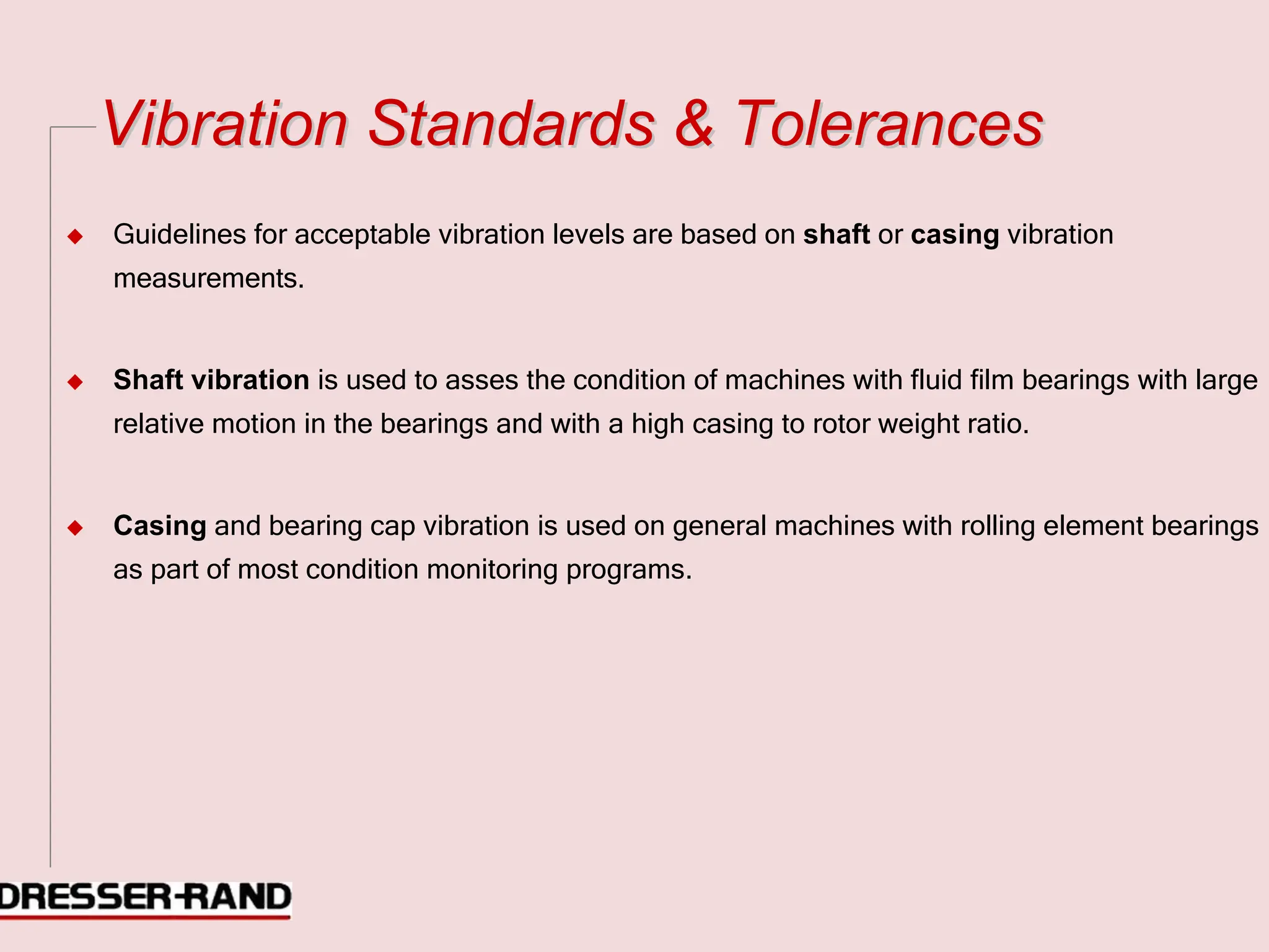 V
Vi
ib
br
ra
at
ti
io
on
n S
St
ta
an
nd
da
ar
rd
ds
s &
& T
To
ol
le
er
ra
an
nc
ce
es
s
◆ Guidelines for acceptable vibration levels are based on shaft or casing vibration
measurements.
◆ Shaft vibration is used to asses the condition of machines with fluid film bearings with large
relative motion in the bearings and with a high casing to rotor weight ratio.
◆ Casing and bearing cap vibration is used on general machines with rolling element bearings
as part of most condition monitoring programs.
 