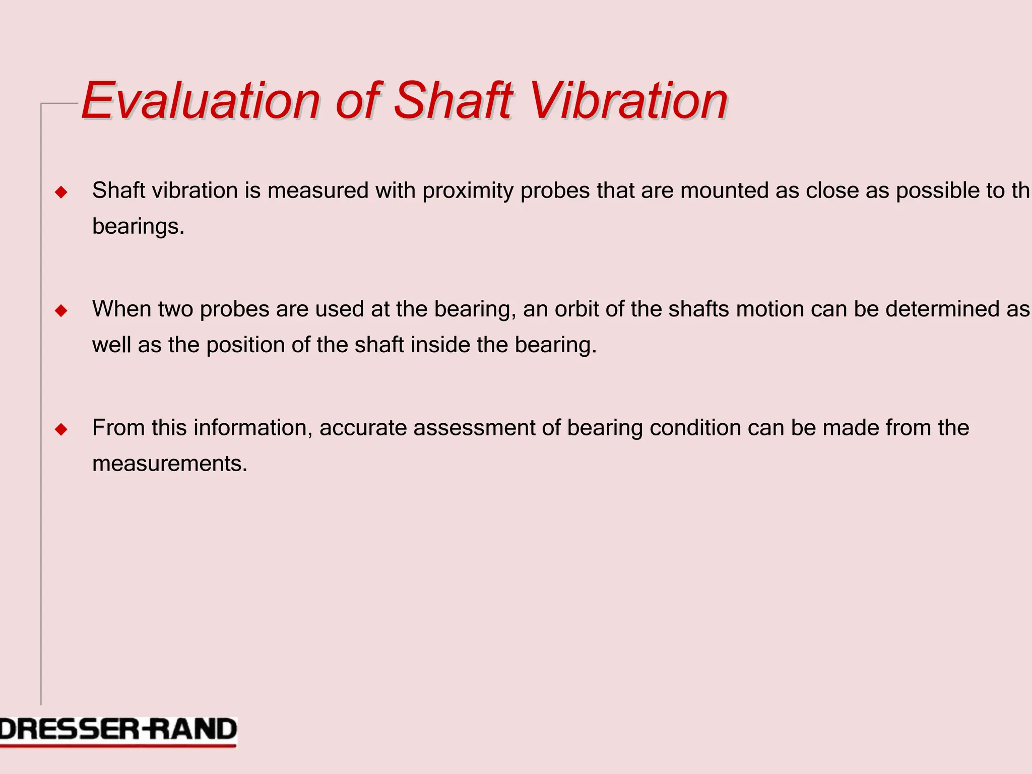 E
Ev
va
al
lu
ua
at
ti
io
on
n o
of
f S
Sh
ha
af
ft
t V
Vi
ib
br
ra
at
ti
io
on
n
◆ Shaft vibration is measured with proximity probes that are mounted as close as possible to th
bearings.
◆ When two probes are used at the bearing, an orbit of the shafts motion can be determined as
well as the position of the shaft inside the bearing.
◆ From this information, accurate assessment of bearing condition can be made from the
measurements.
 