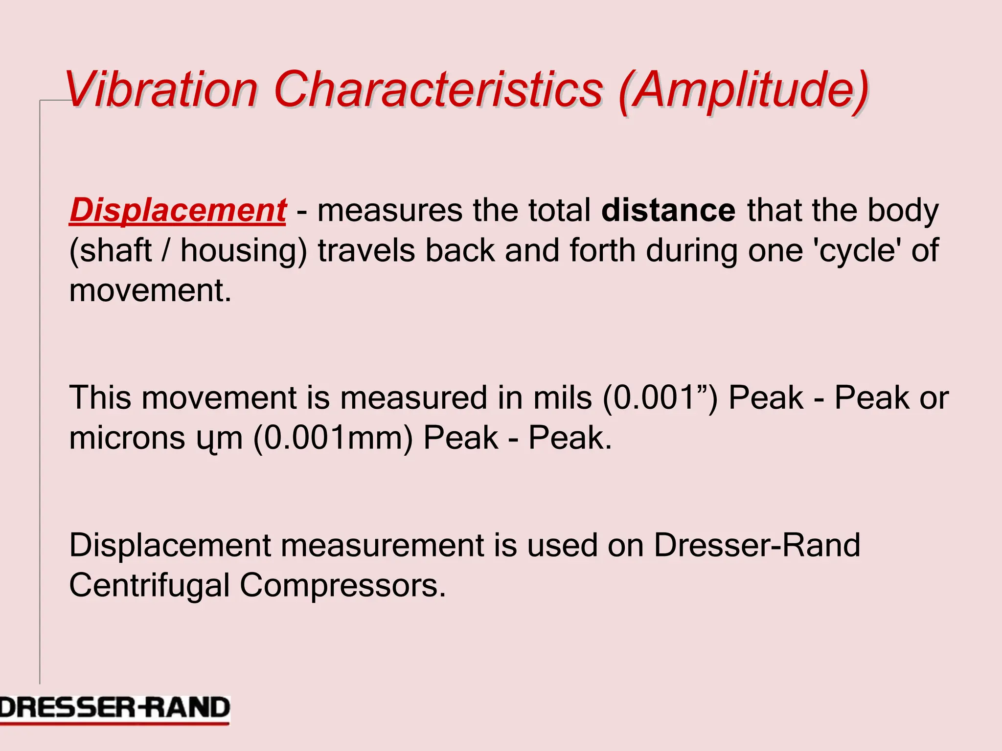 V
Vi
ib
br
ra
at
ti
io
on
n C
Ch
ha
ar
ra
ac
ct
te
er
ri
is
st
ti
ic
cs
s (
(A
Am
mp
pl
li
it
tu
ud
de
e)
)
Displacement - measures the total distance that the body
(shaft / housing) travels back and forth during one 'cycle' of
movement.
This movement is measured in mils (0.001”) Peak - Peak or
microns ųm (0.001mm) Peak - Peak.
Displacement measurement is used on Dresser-Rand
Centrifugal Compressors.
 