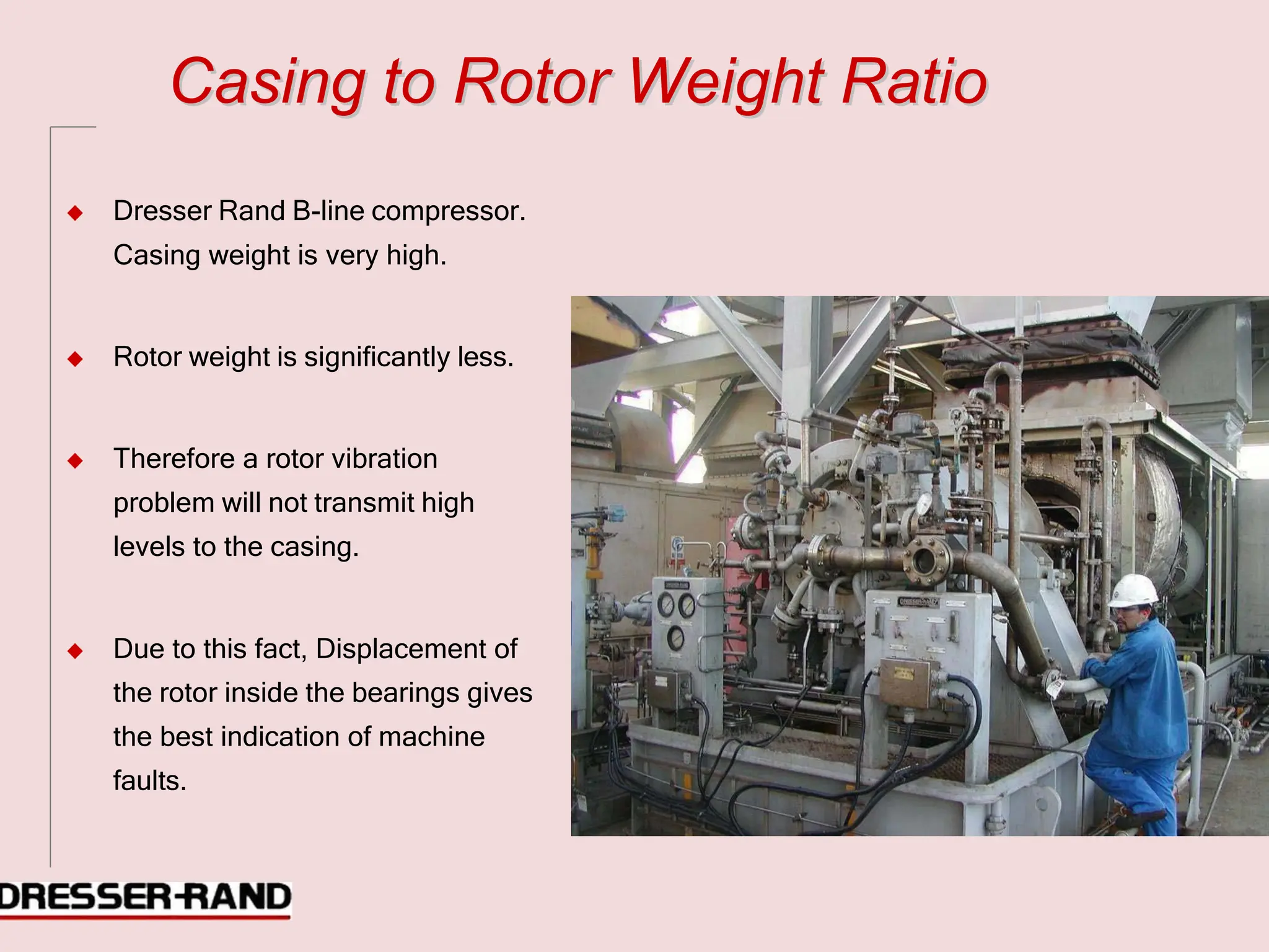 C
Ca
as
si
in
ng
g t
to
o R
Ro
ot
to
or
r W
We
ei
ig
gh
ht
t R
Ra
at
ti
io
o
◆ Dresser Rand B-line compressor.
Casing weight is very high.
◆ Rotor weight is significantly less.
◆ Therefore a rotor vibration
problem will not transmit high
levels to the casing.
◆ Due to this fact, Displacement of
the rotor inside the bearings gives
the best indication of machine
faults.
 