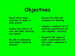 Objectives
• Recall three major
functions of water in
plant growth.
• Explain two effects of
over and under watering
your plants.
• Be able to determine
when plants should be
watered.
• Discuss the time and
frequency of watering.
• Compile a complete list of
watering requirements for
your neighbor. (activity)
• Research the issues of
water conservation and
local water ordinances in
our area.
 