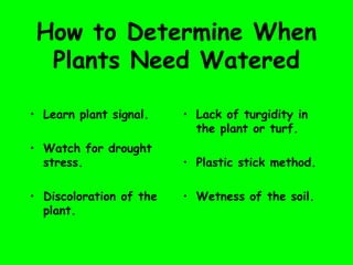 How to Determine When
Plants Need Watered
• Learn plant signal.
• Watch for drought
stress.
• Discoloration of the
plant.
• Lack of turgidity in
the plant or turf.
• Plastic stick method.
• Wetness of the soil.
 
