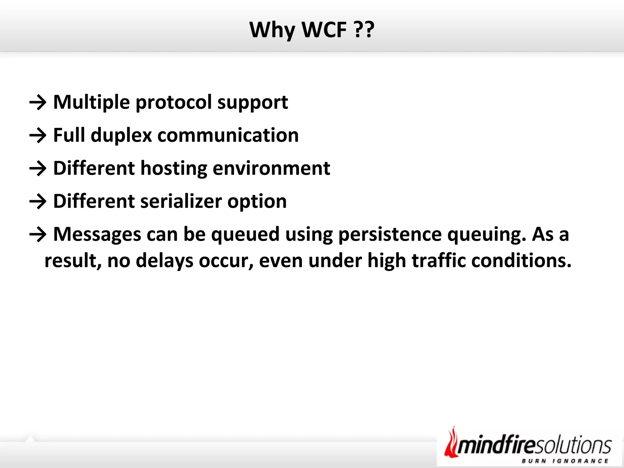 Why WCF ??
→ Multiple protocol support
→ Full duplex communication
→ Different hosting environment
→ Different serializer option
→ Messages can be queued using persistence queuing. As a
result, no delays occur, even under high traffic conditions.
 