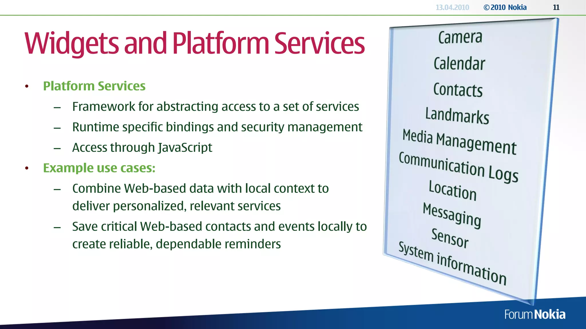 13.04.2010   © 2010 Nokia   11




Widgets and Platform Services
•   Platform Services
     – Framework for abstracting access to a set of services
     – Runtime specific bindings and security management
     – Access through JavaScript
•   Example use cases:
     – Combine Web-based data with local context to
       deliver personalized, relevant services
     – Save critical Web-based contacts and events locally to
       create reliable, dependable reminders
 