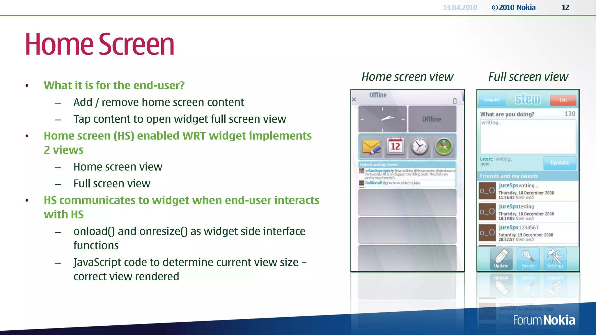 13.04.2010   © 2010 Nokia   12




Home Screen
                                                             Home screen view           Full screen view
•   What it is for the end-user?
      –   Add / remove home screen content
      –   Tap content to open widget full screen view
•   Home screen (HS) enabled WRT widget implements
    2 views
      –   Home screen view
      –   Full screen view
•   HS communicates to widget when end-user interacts
    with HS
      –   onload() and onresize() as widget side interface
          functions
      –   JavaScript code to determine current view size –
          correct view rendered
 