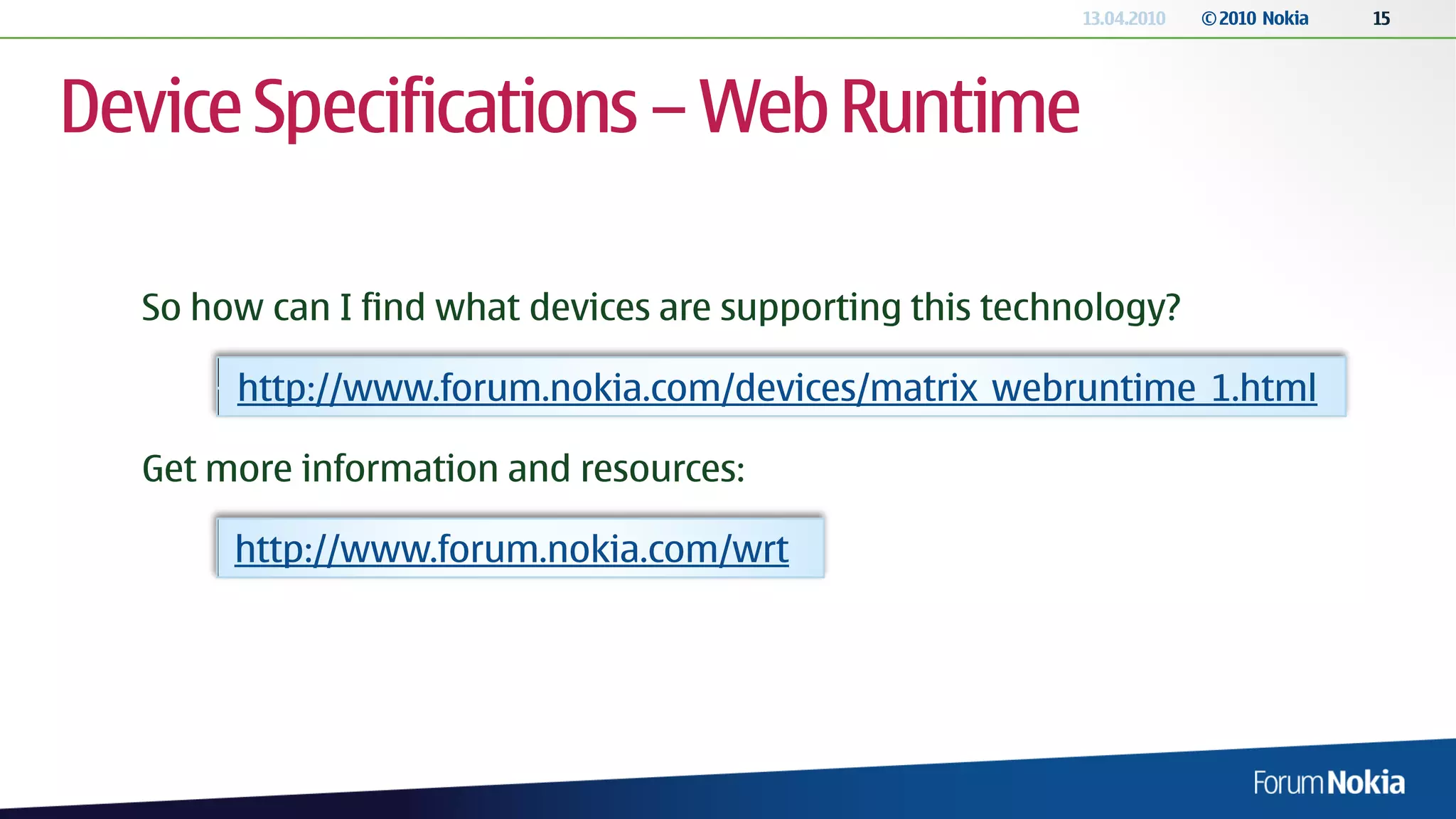 13.04.2010   © 2010 Nokia   15




Device Specifications – Web Runtime

  So how can I find what devices are supporting this technology?

       http://www.forum.nokia.com/devices/matrix_webruntime_1.html

  Get more information and resources:

       http://www.forum.nokia.com/wrt
 