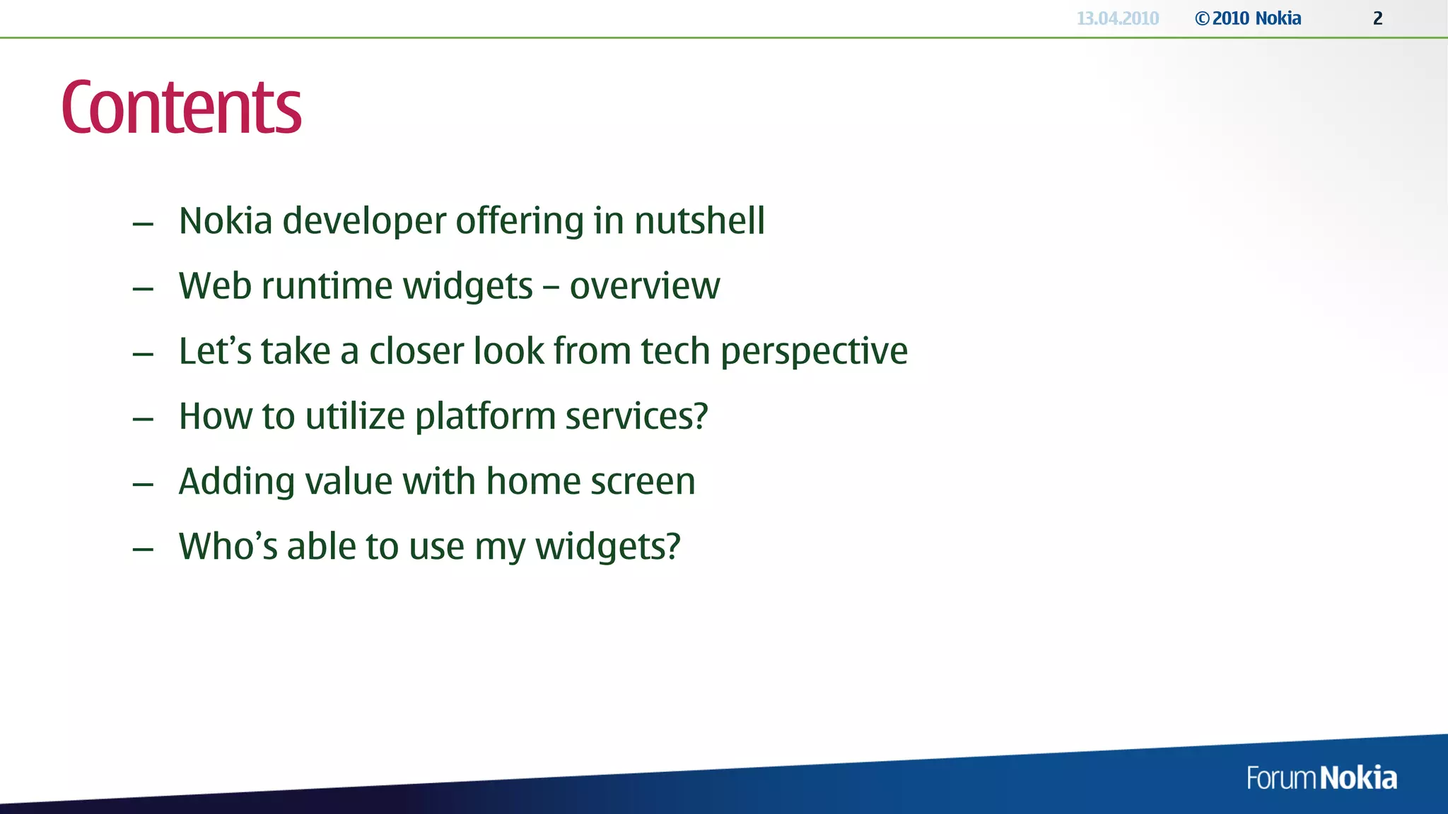 13.04.2010   © 2010 Nokia   2




Contents
  – Nokia developer offering in nutshell
  – Web runtime widgets – overview
  – Let’s take a closer look from tech perspective
  – How to utilize platform services?
  – Adding value with home screen
  – Who’s able to use my widgets?
 
