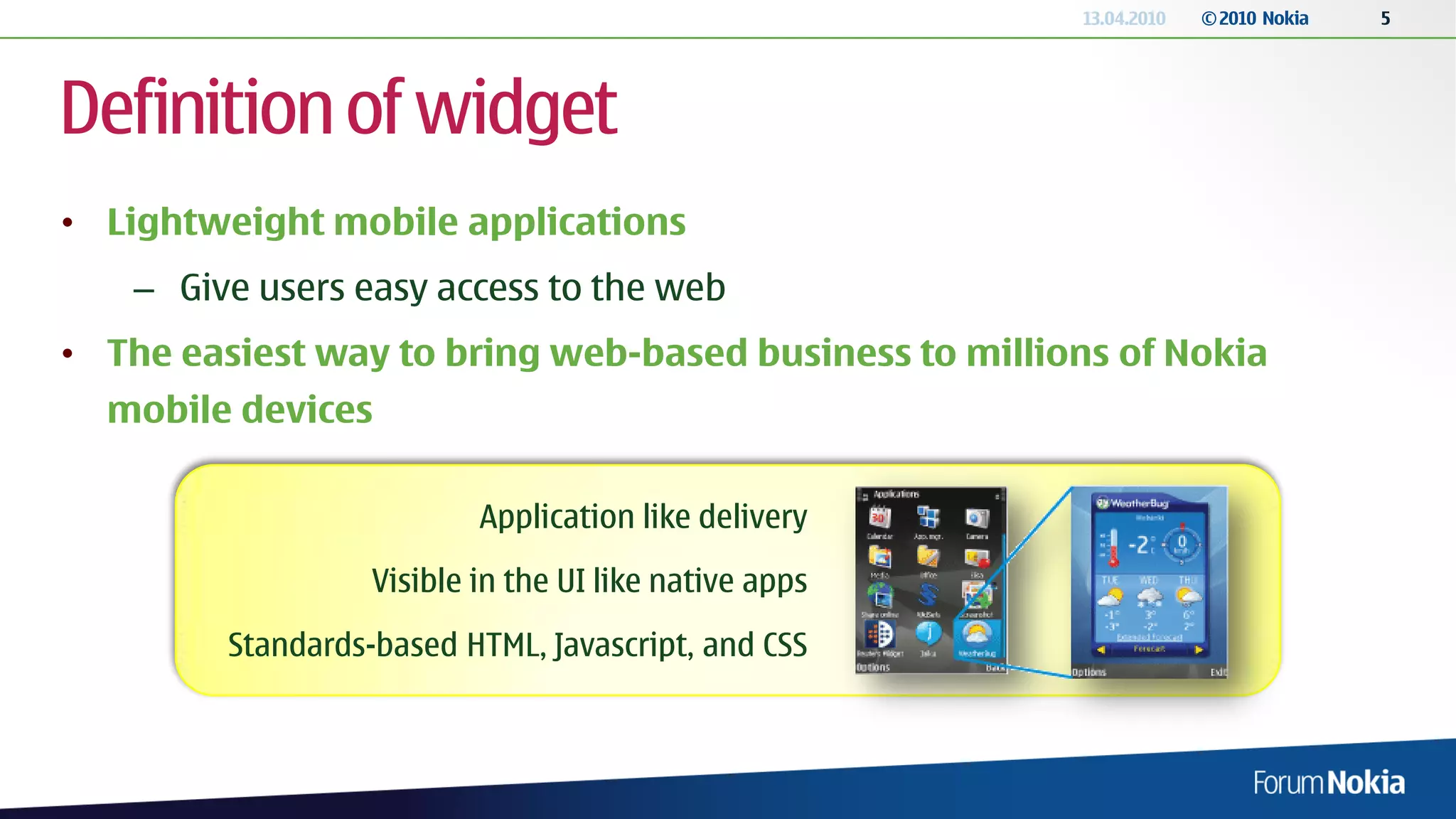 13.04.2010   © 2010 Nokia   5




Definition of widget
• Lightweight mobile applications
   – Give users easy access to the web
• The easiest way to bring web-based business to millions of Nokia
  mobile devices

                           Application like delivery
                   Visible in the UI like native apps
         Standards-based HTML, Javascript, and CSS
 