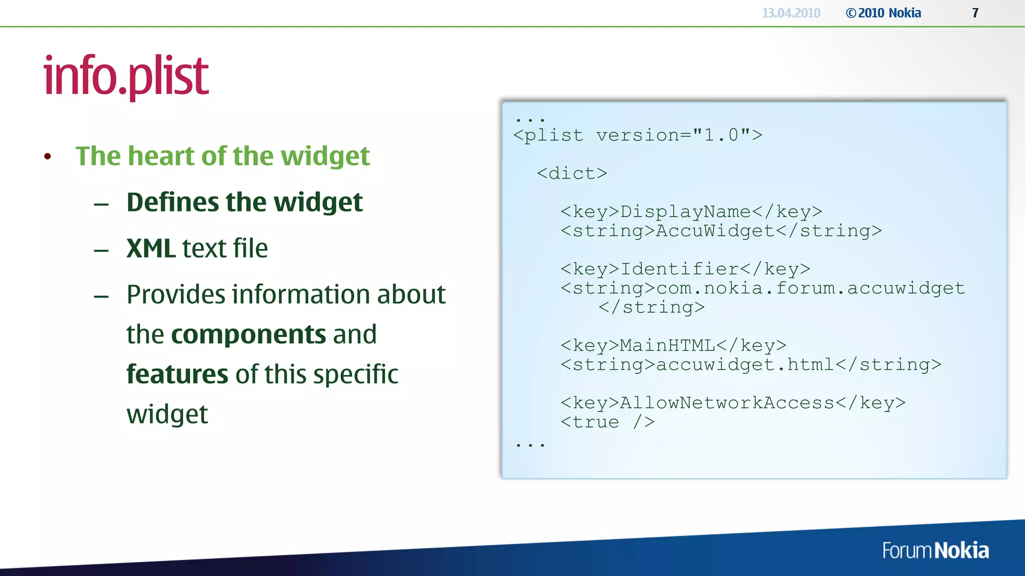 13.04.2010   © 2010 Nokia   7




info.plist
                                  ...
                                  <plist version="1.0">
• The heart of the widget
                                   <dict>
   – Defines the widget                 <key>DisplayName</key>
                                        <string>AccuWidget</string>
   – XML text file
                                        <key>Identifier</key>
   – Provides information about         <string>com.nokia.forum.accuwidget
                                           </string>
      the components and                <key>MainHTML</key>
                                        <string>accuwidget.html</string>
      features of this specific
                                        <key>AllowNetworkAccess</key>
      widget                            <true />
                                  ...
 