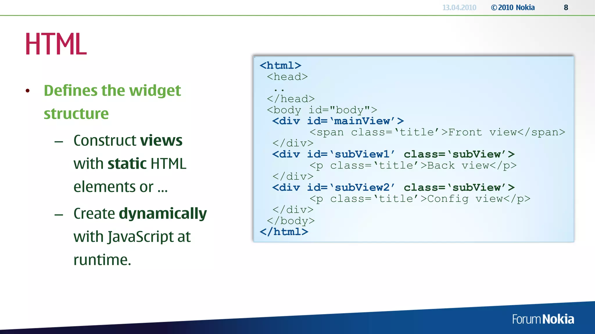 13.04.2010   © 2010 Nokia   8




HTML                       <html>
                            <head>
• Defines the widget         ..
                            </head>
                            <body id="body">
  structure                  <div id=‘mainView’>
                                   <span class=‘title’>Front view</span>
   – Construct views         </div>
                             <div id=‘subView1’ class=‘subView’>
      with static HTML             <p class=‘title’>Back view</p>
                             </div>
      elements or …          <div id=‘subView2’ class=‘subView’>
                                   <p class=‘title’>Config view</p>
                             </div>
   – Create dynamically     </body>
                           </html>
      with JavaScript at
      runtime.
 