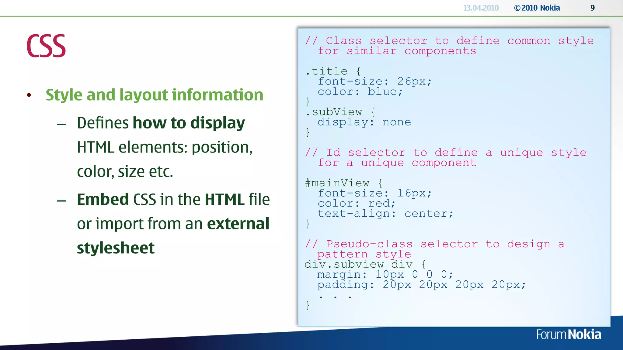 13.04.2010   © 2010 Nokia   9




CSS                                // Class selector to define common style
                                     for similar components
                                   .title {
                                     font-size: 26px;
• Style and layout information     }
                                     color: blue;
                                   .subView {
   – Defines how to display        }
                                     display: none

      HTML elements: position,     // Id selector to define a unique style
                                     for a unique component
      color, size etc.
                                   #mainView {
                                     font-size: 16px;
   – Embed CSS in the HTML file      color: red;
                                     text-align: center;
      or import from an external   }
                                   // Pseudo-class selector to design a
      stylesheet                     pattern style
                                   div.subview div {
                                     margin: 10px 0 0 0;
                                     padding: 20px 20px 20px 20px;
                                     . . .
                                   }
 