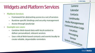 13.04.2010   © 2010 Nokia   11




Widgets and Platform Services
•   Platform Services
     – Framework for abstracting access to a set of services
     – Runtime specific bindings and security management
     – Access through JavaScript
•   Example use cases:
     – Combine Web-based data with local context to
       deliver personalized, relevant services
     – Save critical Web-based contacts and events locally to
       create reliable, dependable reminders
 