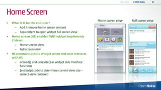 13.04.2010   © 2010 Nokia   12




Home Screen
                                                             Home screen view           Full screen view
•   What it is for the end-user?
      –   Add / remove home screen content
      –   Tap content to open widget full screen view
•   Home screen (HS) enabled WRT widget implements
    2 views
      –   Home screen view
      –   Full screen view
•   HS communicates to widget when end-user interacts
    with HS
      –   onload() and onresize() as widget side interface
          functions
      –   JavaScript code to determine current view size –
          correct view rendered
 