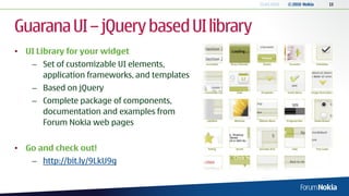 13.04.2010   © 2010 Nokia   13




Guarana UI – jQuery based UI library
• UI Library for your widget
    – Set of customizable UI elements,
      application frameworks, and templates
    – Based on jQuery
    – Complete package of components,
      documentation and examples from
      Forum Nokia web pages


• Go and check out!
    – http://bit.ly/9LkU9g
 