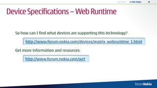 13.04.2010   © 2010 Nokia   15




Device Specifications – Web Runtime

  So how can I find what devices are supporting this technology?

       http://www.forum.nokia.com/devices/matrix_webruntime_1.html

  Get more information and resources:

       http://www.forum.nokia.com/wrt
 
