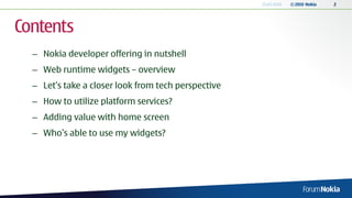13.04.2010   © 2010 Nokia   2




Contents
  – Nokia developer offering in nutshell
  – Web runtime widgets – overview
  – Let’s take a closer look from tech perspective
  – How to utilize platform services?
  – Adding value with home screen
  – Who’s able to use my widgets?
 