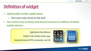 13.04.2010   © 2010 Nokia   5




Definition of widget
• Lightweight mobile applications
   – Give users easy access to the web
• The easiest way to bring web-based business to millions of Nokia
  mobile devices

                           Application like delivery
                   Visible in the UI like native apps
         Standards-based HTML, Javascript, and CSS
 