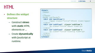 13.04.2010   © 2010 Nokia   8




HTML                       <html>
                            <head>
• Defines the widget         ..
                            </head>
                            <body id="body">
  structure                  <div id=‘mainView’>
                                   <span class=‘title’>Front view</span>
   – Construct views         </div>
                             <div id=‘subView1’ class=‘subView’>
      with static HTML             <p class=‘title’>Back view</p>
                             </div>
      elements or …          <div id=‘subView2’ class=‘subView’>
                                   <p class=‘title’>Config view</p>
                             </div>
   – Create dynamically     </body>
                           </html>
      with JavaScript at
      runtime.
 