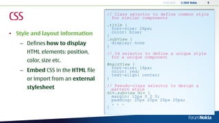 13.04.2010   © 2010 Nokia   9




CSS                                // Class selector to define common style
                                     for similar components
                                   .title {
                                     font-size: 26px;
• Style and layout information     }
                                     color: blue;
                                   .subView {
   – Defines how to display        }
                                     display: none

      HTML elements: position,     // Id selector to define a unique style
                                     for a unique component
      color, size etc.
                                   #mainView {
                                     font-size: 16px;
   – Embed CSS in the HTML file      color: red;
                                     text-align: center;
      or import from an external   }
                                   // Pseudo-class selector to design a
      stylesheet                     pattern style
                                   div.subview div {
                                     margin: 10px 0 0 0;
                                     padding: 20px 20px 20px 20px;
                                     . . .
                                   }
 