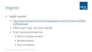 Imprint
▪ Legally required
▪ https://www.help.gv.at/Portal.Node/hlpd/public/content/172/Seite.1720902.h
tml#Impressum
▪ Differentiates “large” and “small” websites
▪ Small: most personal web sites
▪ Name / company of owner
▪ Business purpose
▪ Place of residence
Basics of Web Technologies | 2017 | Andreas Jakl | FH St. Pölten
 