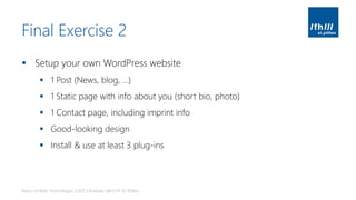 Final Exercise 2
▪ Setup your own WordPress website
▪ 1 Post (News, blog, …)
▪ 1 Static page with info about you (short bio, photo)
▪ 1 Contact page, including imprint info
▪ Good-looking design
▪ Install & use at least 3 plug-ins
Basics of Web Technologies | 2017 | Andreas Jakl | FH St. Pölten
 