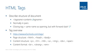 HTML Tags
▪ Describe structure of document
▪ <tagname>content</tagname>
▪ Normally in pairs
▪ Closing tag = same name as opening, but with forward slash “/”
▪ Tag overview
▪ https://www.w3schools.com/tags/
▪ Page structure: <html>, <head>, <body>
▪ Content structure: <p>, <h1>…<h6>, <a>, <img>, <div>, <span>
▪ Content format: <br>, <strong>, <em>
Basics of Web Technologies | 2017 | Andreas Jakl | FH St. Pölten
 