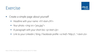 Exercise
▪ Create a simple page about yourself
▪ Headline with your name <h1>text</h1>
▪ Your photo <img src=“you.jpg”>
▪ A paragraph with your short bio <p>text</p>
▪ Link to your Linkedin / Xing / Facebook profile <a href=“http://...”>text</a>
Basics of Web Technologies | 2017 | Andreas Jakl | FH St. Pölten
 
