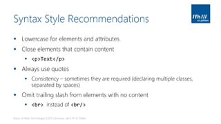 Syntax Style Recommendations
▪ Lowercase for elements and attributes
▪ Close elements that contain content
▪ <p>Text</p>
▪ Always use quotes
▪ Consistency – sometimes they are required (declaring multiple classes,
separated by spaces)
▪ Omit trailing slash from elements with no content
▪ <br> instead of <br/>
Basics of Web Technologies | 2017 | Andreas Jakl | FH St. Pölten
 