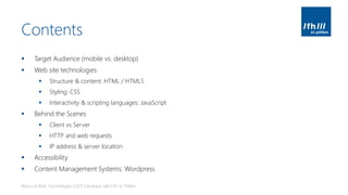 Contents
▪ Target Audience (mobile vs. desktop)
▪ Web site technologies
▪ Structure & content: HTML / HTML5
▪ Styling: CSS
▪ Interactivity & scripting languages: JavaScript
▪ Behind the Scenes
▪ Client vs Server
▪ HTTP and web requests
▪ IP address & server location
▪ Accessibility
▪ Content Management Systems: Wordpress
Basics of Web Technologies | 2017 | Andreas Jakl | FH St. Pölten
 