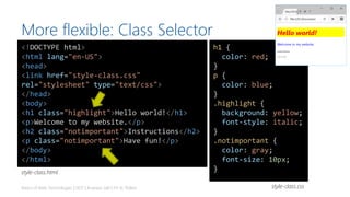 More flexible: Class Selector
Basics of Web Technologies | 2017 | Andreas Jakl | FH St. Pölten
<!DOCTYPE html>
<html lang="en-US">
<head>
<link href="style-class.css"
rel="stylesheet" type="text/css">
</head>
<body>
<h1 class="highlight">Hello world!</h1>
<p>Welcome to my website.</p>
<h2 class="notimportant">Instructions</h2>
<p class="notimportant">Have fun!</p>
</body>
</html>
h1 {
color: red;
}
p {
color: blue;
}
.highlight {
background: yellow;
font-style: italic;
}
.notimportant {
color: gray;
font-size: 10px;
}
style-class.css
style-class.html
 