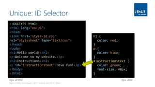 Unique: ID Selector
Basics of Web Technologies | 2017 | Andreas Jakl | FH St. Pölten
<!DOCTYPE html>
<html lang="en-US">
<head>
<link href="style-id.css"
rel="stylesheet" type="text/css">
</head>
<body>
<h1>Hello world!</h1>
<p>Welcome to my website.</p>
<h2>Instructions</h2>
<p id="instructionstext">Have fun!</p>
</body>
</html>
h1 {
color: red;
}
p {
color: blue;
}
#instructionstext {
color: green;
font-size: 40px;
}
style-id.cssstyle-id.html
 