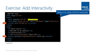 Exercise: Add Interactivity
Basics of Web Technologies | 2017 | Andreas Jakl | FH St. Pölten
<!DOCTYPE html>
<html lang="en-US">
<head>
<meta charset="UTF-8">
<link href="style-id.css" rel="stylesheet" type="text/css">
<script src="script.js"></script>
</head>
<body>
<h1>Hello world!</h1>
<p>Welcome to my website.</p>
<h2>Instructions</h2>
<p id="instructionstext">Have fun!</p>
<button onclick="onButtonClick()">Click me!</button>
</body>
</html>
new
new
Good to have
Return to style-id.html example
script.html
 