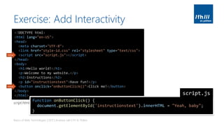 Exercise: Add Interactivity
Basics of Web Technologies | 2017 | Andreas Jakl | FH St. Pölten
<!DOCTYPE html>
<html lang="en-US">
<head>
<meta charset="UTF-8">
<link href="style-id.css" rel="stylesheet" type="text/css">
<script src="script.js"></script>
</head>
<body>
<h1>Hello world!</h1>
<p>Welcome to my website.</p>
<h2>Instructions</h2>
<p id="instructionstext">Have fun!</p>
<button onclick="onButtonClick()">Click me!</button>
</body>
</html>
new
new
function onButtonClick() {
document.getElementById('instructionstext').innerHTML = "Yeah, baby";
}
script.js
script.html
 