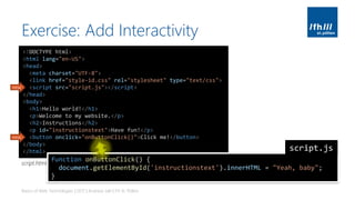 Exercise: Add Interactivity
Basics of Web Technologies | 2017 | Andreas Jakl | FH St. Pölten
<!DOCTYPE html>
<html lang="en-US">
<head>
<meta charset="UTF-8">
<link href="style-id.css" rel="stylesheet" type="text/css">
<script src="script.js"></script>
</head>
<body>
<h1>Hello world!</h1>
<p>Welcome to my website.</p>
<h2>Instructions</h2>
<p id="instructionstext">Have fun!</p>
<button onclick="onButtonClick()">Click me!</button>
</body>
</html>
new
new
function onButtonClick() {
document.getElementById('instructionstext').innerHTML = "Yeah, baby";
}
script.js
script.html
 