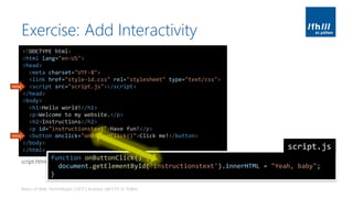 Exercise: Add Interactivity
Basics of Web Technologies | 2017 | Andreas Jakl | FH St. Pölten
<!DOCTYPE html>
<html lang="en-US">
<head>
<meta charset="UTF-8">
<link href="style-id.css" rel="stylesheet" type="text/css">
<script src="script.js"></script>
</head>
<body>
<h1>Hello world!</h1>
<p>Welcome to my website.</p>
<h2>Instructions</h2>
<p id="instructionstext">Have fun!</p>
<button onclick="onButtonClick()">Click me!</button>
</body>
</html>
new
new
function onButtonClick() {
document.getElementById('instructionstext').innerHTML = "Yeah, baby";
}
script.js
script.html
 