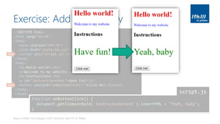 Exercise: Add Interactivity
Basics of Web Technologies | 2017 | Andreas Jakl | FH St. Pölten
<!DOCTYPE html>
<html lang="en-US">
<head>
<meta charset="UTF-8">
<link href="style-id.css" rel="stylesheet" type="text/css">
<script src="script.js"></script>
</head>
<body>
<h1>Hello world!</h1>
<p>Welcome to my website.</p>
<h2>Instructions</h2>
<p id="instructionstext">Have fun!</p>
<button onclick="onButtonClick()">Click me!</button>
</body>
</html>
new
new
function onButtonClick() {
document.getElementById('instructionstext').innerHTML = "Yeah, baby";
}
script.js
 