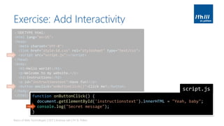 Exercise: Add Interactivity
Basics of Web Technologies | 2017 | Andreas Jakl | FH St. Pölten
<!DOCTYPE html>
<html lang="en-US">
<head>
<meta charset="UTF-8">
<link href="style-id.css" rel="stylesheet" type="text/css">
<script src="script.js"></script>
</head>
<body>
<h1>Hello world!</h1>
<p>Welcome to my website.</p>
<h2>Instructions</h2>
<p id="instructionstext">Have fun!</p>
<button onclick="onButtonClick()">Click me!</button>
</body>
</html>
new
new
function onButtonClick() {
document.getElementById('instructionstext').innerHTML = "Yeah, baby";
console.log("Secret message");
}
script.js
new
 