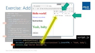 Exercise: Add Interactivity
Basics of Web Technologies | 2017 | Andreas Jakl | FH St. Pölten
<!DOCTYPE html>
<html lang="en-US">
<head>
<meta charset="UTF-8">
<link href="style-id.css" rel="stylesheet" type="text/css">
<script src="script.js"></script>
</head>
<body>
<h1>Hello world!</h1>
<p>Welcome to my website.</p>
<h2>Instructions</h2>
<p id="instructionstext">Have fun!</p>
<button onclick="onButtonClick()">Click me!</button>
</body>
</html>
new
new
function onButtonClick() {
document.getElementById('instructionstext').innerHTML = "Yeah, baby";
console.log("Secret message");
}
script.js
new
 