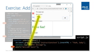 Exercise: Add Interactivity
Basics of Web Technologies | 2017 | Andreas Jakl | FH St. Pölten
<!DOCTYPE html>
<html lang="en-US">
<head>
<meta charset="UTF-8">
<link href="style-id.css" rel="stylesheet" type="text/css">
<script src="script.js"></script>
</head>
<body>
<h1>Hello world!</h1>
<p>Welcome to my website.</p>
<h2>Instructions</h2>
<p id="instructionstext">Have fun!</p>
<button onclick="onButtonClick()">Click me!</button>
</body>
</html>
new
new
function onButtonClick() {
document.getElementById('instructionstext').innerHTML = "Yeah, baby";
console.log("Secret message");
alert("Welcome back!");
}
script.js
new
 