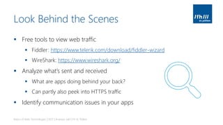 Look Behind the Scenes
▪ Free tools to view web traffic
▪ Fiddler: https://www.telerik.com/download/fiddler-wizard
▪ WireShark: https://www.wireshark.org/
▪ Analyze what’s sent and received
▪ What are apps doing behind your back?
▪ Can partly also peek into HTTPS traffic
▪ Identify communication issues in your apps
Basics of Web Technologies | 2017 | Andreas Jakl | FH St. Pölten
 