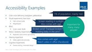 Accessibility Examples
▪ Color vision deficiency (red/green, yellow/blue)
▪ Visual impairments / low vision
▪ High contrast mode
▪ Magnification
▪ Blind
▪ Screen reader, Braille
▪ Motor / dexterity impairments
▪ Keyboard, voice control, eye tracking
▪ Hearing impairment
▪ Video captions & transcripts
▪ Cognitive impairments
▪ Diverse, but e.g., minimalist design
Basics of Web Technologies | 2017 | Andreas Jakl | FH St. Pölten
5% of population, mainly men
Screen reading in sunlight.
Also comes with age.
Broken wrist? Trackpad broken?
Holding baby in the arm?
Also comes with age!
Watch video in office (Facebook)
Important for
many, many
people!
 