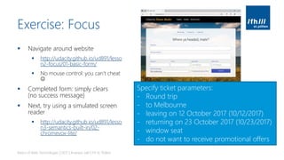 Exercise: Focus
▪ Navigate around website
▪ http://udacity.github.io/ud891/lesso
n2-focus/01-basic-form/
▪ No mouse control: you can’t cheat
☺
▪ Completed form: simply clears
(no success message)
▪ Next, try using a simulated screen
reader
▪ http://udacity.github.io/ud891/lesso
n3-semantics-built-in/02-
chromevox-lite/
Basics of Web Technologies | 2017 | Andreas Jakl | FH St. Pölten
Specify ticket parameters:
- Round trip
- to Melbourne
- leaving on 12 October 2017 (10/12/2017)
- returning on 23 October 2017 (10/23/2017)
- window seat
- do not want to receive promotional offers
 