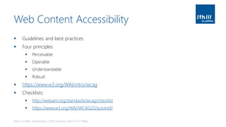 Web Content Accessibility
▪ Guidelines and best practices
▪ Four principles
▪ Perceivable
▪ Operable
▪ Understandable
▪ Robust
▪ https://www.w3.org/WAI/intro/wcag
▪ Checklists:
▪ http://webaim.org/standards/wcag/checklist
▪ https://www.w3.org/WAI/WCAG20/quickref/
Basics of Web Technologies | 2017 | Andreas Jakl | FH St. Pölten
 