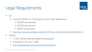 Legal Requirements
▪ EU
▪ Level AA of WCAG 2.0: Compulsory for public sector websites from
▪ 09/2019 (new websites)
▪ 09/2020 (old websites)
▪ 06/2021 (mobile apps)
▪ http://eur-lex.europa.eu/legal-content/EN/TXT/?uri=CELEX%3A32016L2102#d1e1150-1-1
▪ Austria
▪ 1.1.2016, “Bundes-Behindertengleichstellungsgesetz”
▪ Accessibility in IKT since 1.1.2006
▪ https://www.digitales.oesterreich.gv.at/barrierefreiheit
Basics of Web Technologies | 2017 | Andreas Jakl | FH St. Pölten
 
